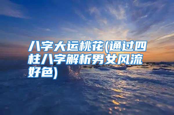 八字大运桃花(通过四柱八字解析男女风流好色)