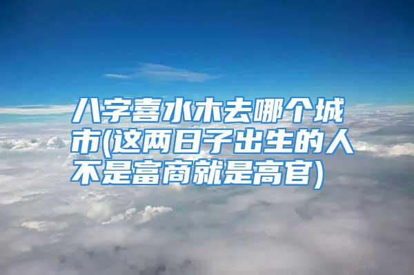 八字喜水木去哪个城市(这两日子出生的人不是富商就是高官)