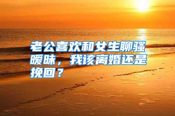 老公喜欢和女生聊骚暧昧，我该离婚还是挽回？