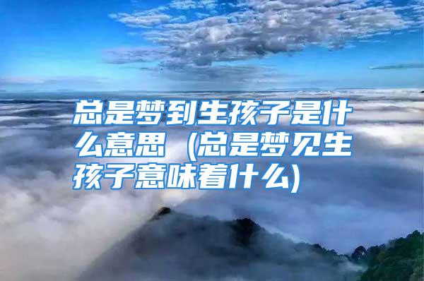 总是梦到生孩子是什么意思 (总是梦见生孩子意味着什么)