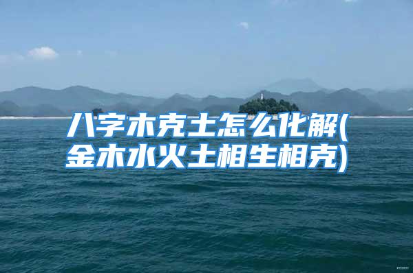 八字木克土怎么化解(金木水火土相生相克)