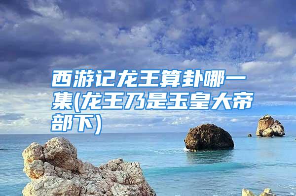 西游记龙王算卦哪一集(龙王乃是玉皇大帝部下)