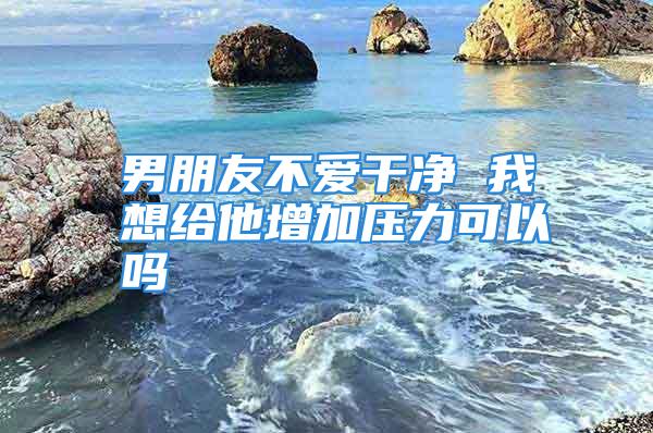 男朋友不爱干净 我想给他增加压力可以吗