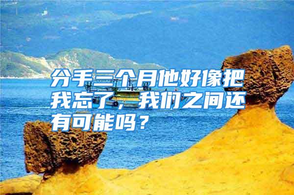 分手三个月他好像把我忘了，我们之间还有可能吗？