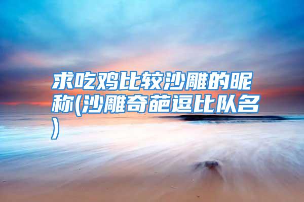 求吃鸡比较沙雕的昵称(沙雕奇葩逗比队名)