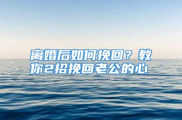 离婚后如何挽回？教你2招挽回老公的心