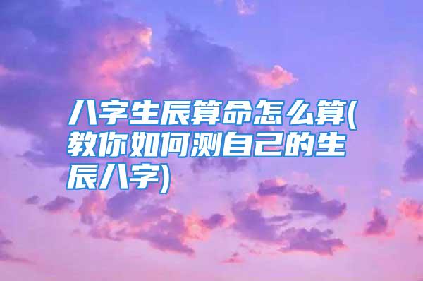 八字生辰算命怎么算(教你如何测自己的生辰八字)