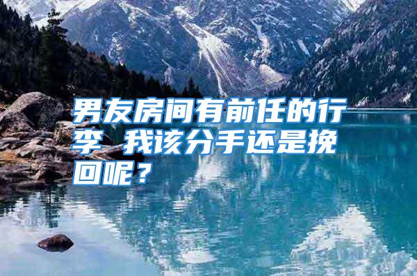 男友房间有前任的行李 我该分手还是挽回呢？