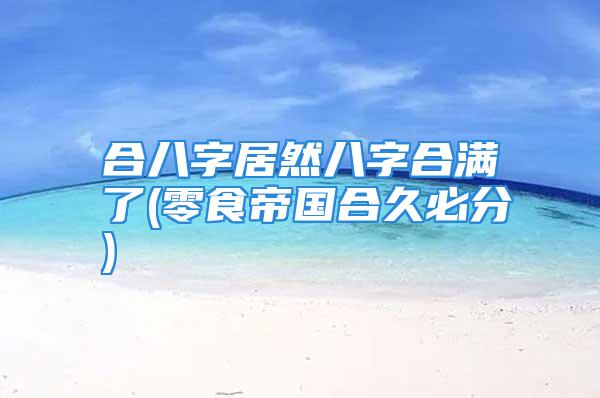 合八字居然八字合满了(零食帝国合久必分)
