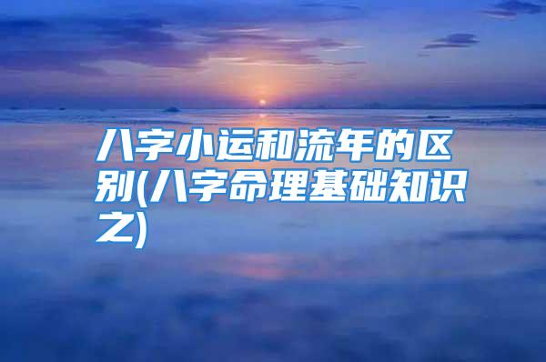 八字小运和流年的区别(八字命理基础知识之)