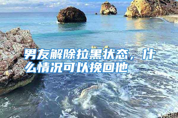 男友解除拉黑状态，什么情况可以挽回他