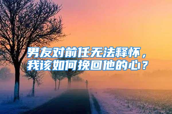 男友对前任无法释怀，我该如何挽回他的心？