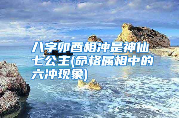 八字卯酉相冲是神仙七公主(命格属相中的六冲现象)