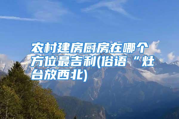 农村建房厨房在哪个方位最吉利(俗语“灶台放西北)