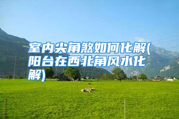 室内尖角煞如何化解(阳台在西北角风水化解)