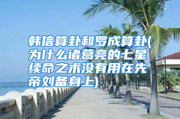 韩信算卦和罗成算卦(为什么诸葛亮的七星续命之术没有用在先帝刘备身上)