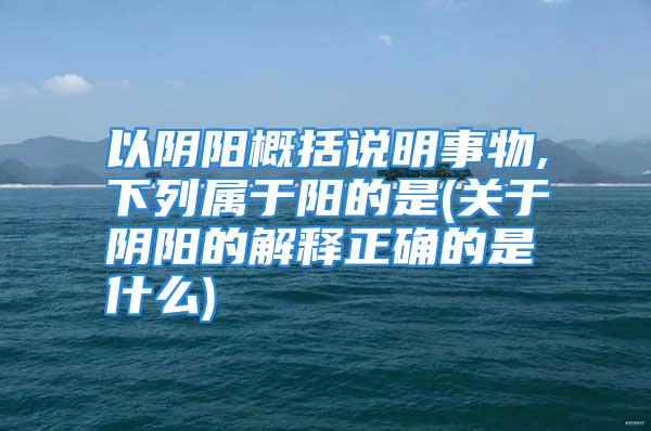 以阴阳概括说明事物,下列属于阳的是(关于阴阳的解释正确的是什么)