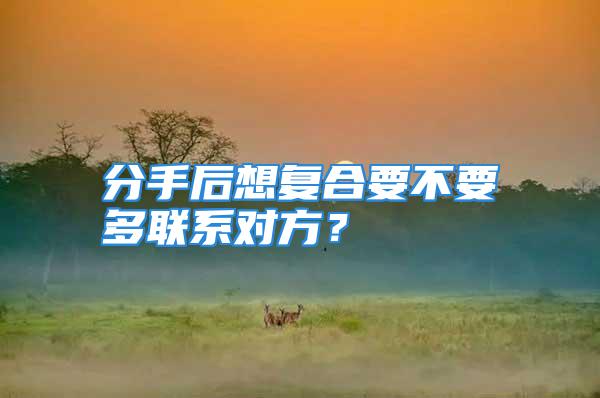 分手后想复合要不要多联系对方？