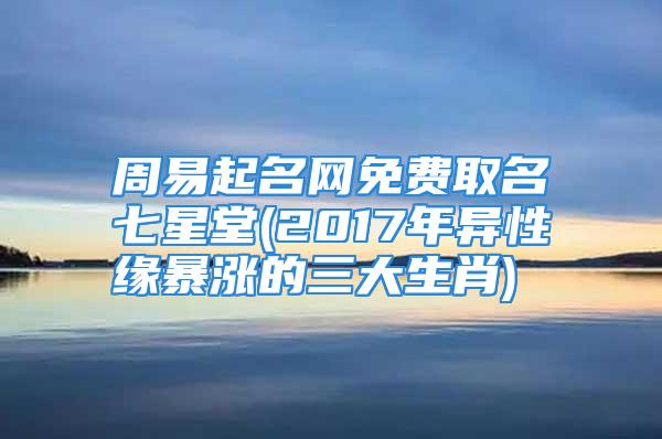 周易起名网免费取名七星堂(2017年异性缘暴涨的三大生肖)