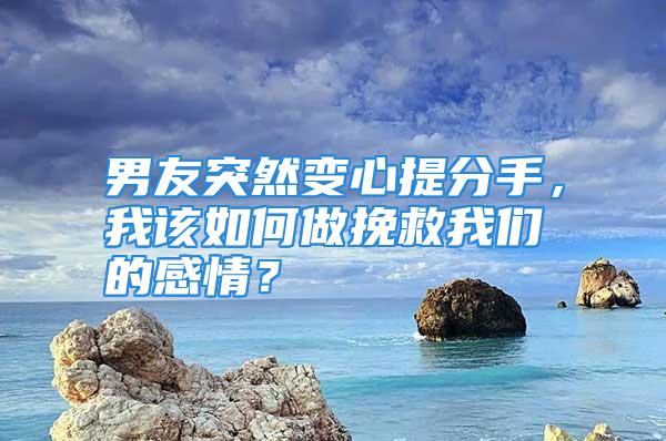 男友突然变心提分手，我该如何做挽救我们的感情？