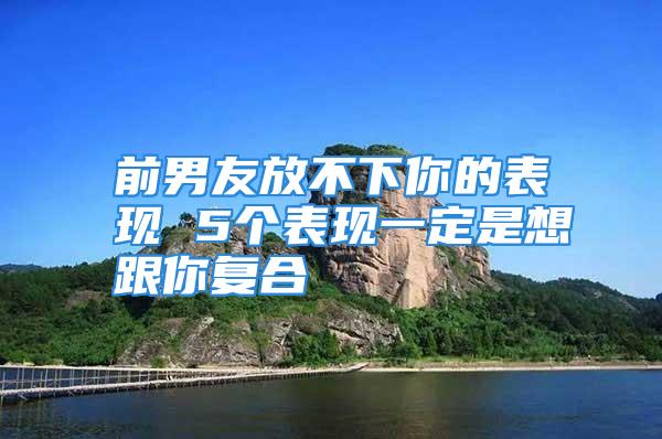 前男友放不下你的表现 5个表现一定是想跟你复合