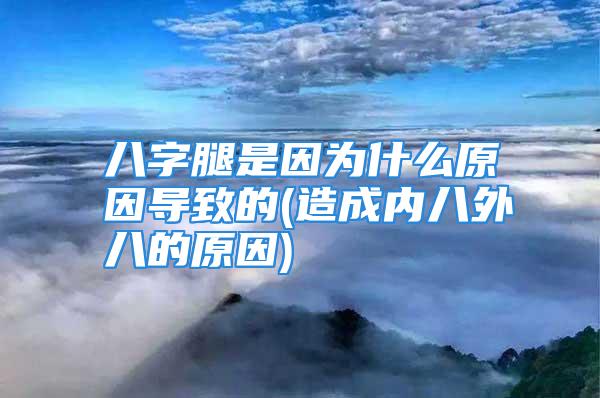 八字腿是因为什么原因导致的(造成内八外八的原因)