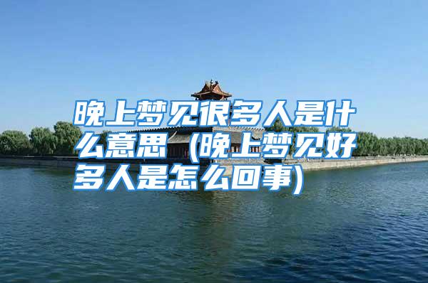晚上梦见很多人是什么意思 (晚上梦见好多人是怎么回事)