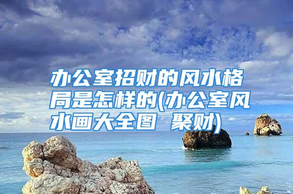 办公室招财的风水格局是怎样的(办公室风水画大全图 聚财)