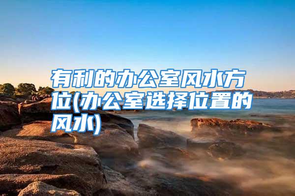 有利的办公室风水方位(办公室选择位置的风水)