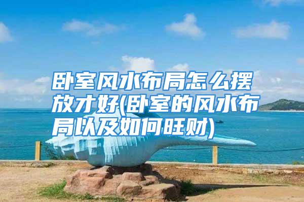 卧室风水布局怎么摆放才好(卧室的风水布局以及如何旺财)