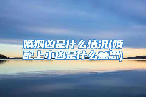 婚姻凶是什么情况(婚配上小凶是什么意思)