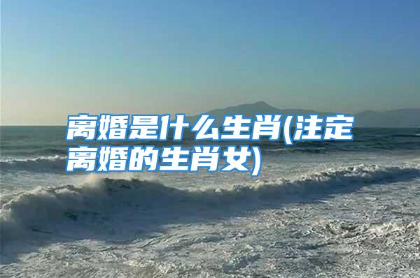 离婚是什么生肖(注定离婚的生肖女)