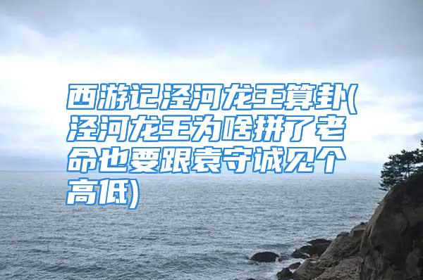 西游记泾河龙王算卦(泾河龙王为啥拼了老命也要跟袁守诚见个高低)