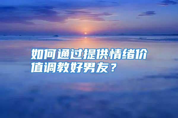 如何通过提供情绪价值调教好男友？