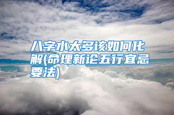 八字水太多该如何化解(命理新论五行宜忌要法)