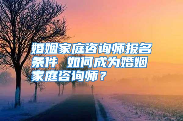 婚姻家庭咨询师报名条件 如何成为婚姻家庭咨询师？