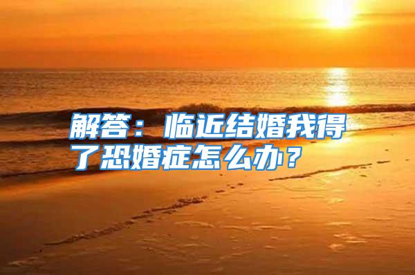 解答：临近结婚我得了恐婚症怎么办？