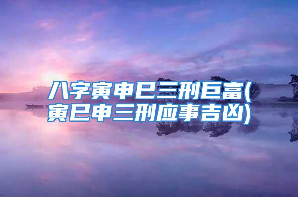 八字寅申巳三刑巨富(寅巳申三刑应事吉凶)