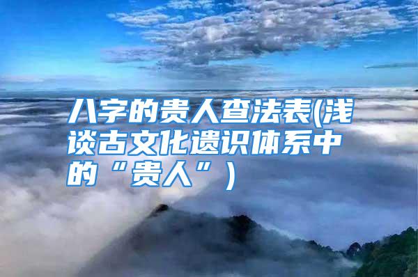 八字的贵人查法表(浅谈古文化遗识体系中的“贵人”)