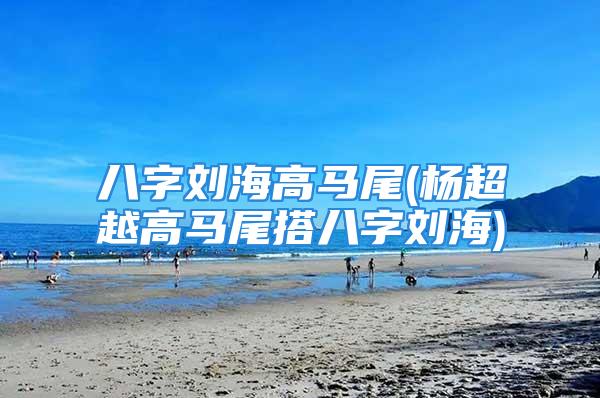 八字刘海高马尾(杨超越高马尾搭八字刘海)