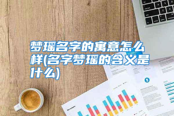 梦瑶名字的寓意怎么样(名字梦瑶的含义是什么)