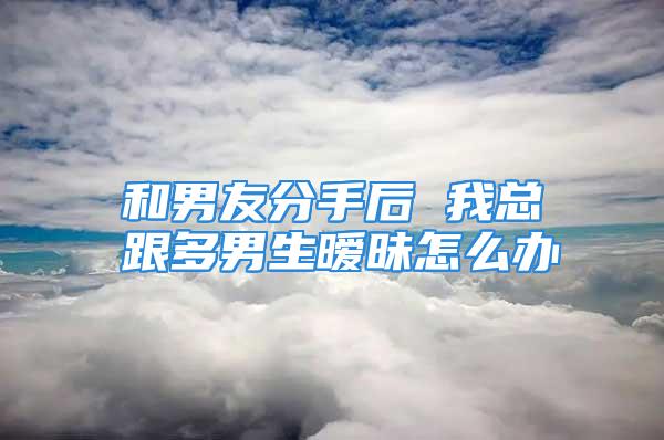 和男友分手后 我总跟多男生暧昧怎么办