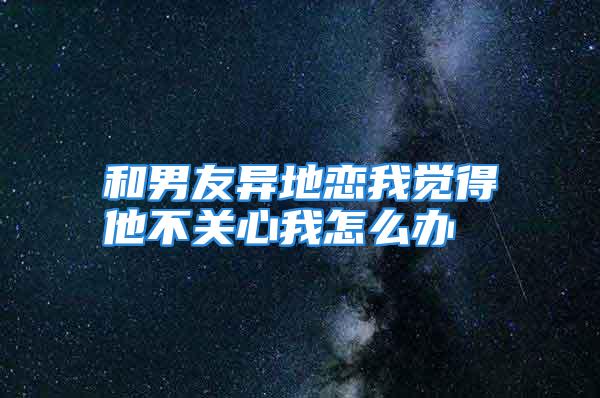 和男友异地恋我觉得他不关心我怎么办