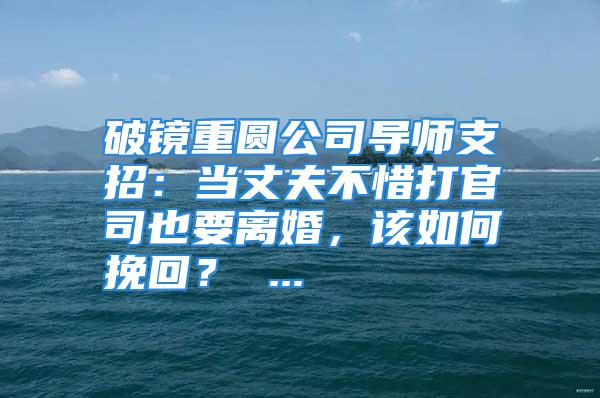 破镜重圆公司导师支招：当丈夫不惜打官司也要离婚，该如何挽回？ ...