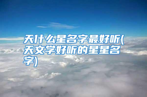 天什么星名字最好听(天文学好听的星星名字)