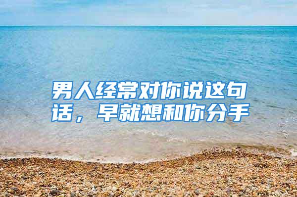 男人经常对你说这句话，早就想和你分手