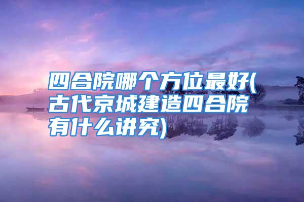 四合院哪个方位最好(古代京城建造四合院有什么讲究)