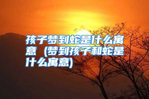 孩子梦到蛇是什么寓意 (梦到孩子和蛇是什么寓意)