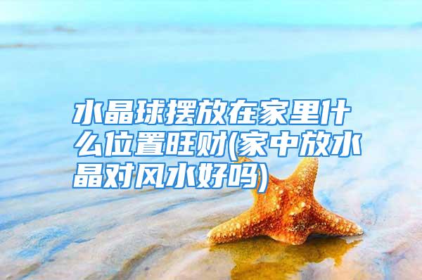 水晶球摆放在家里什么位置旺财(家中放水晶对风水好吗)