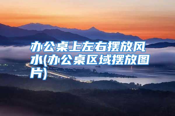 办公桌上左右摆放风水(办公桌区域摆放图片)